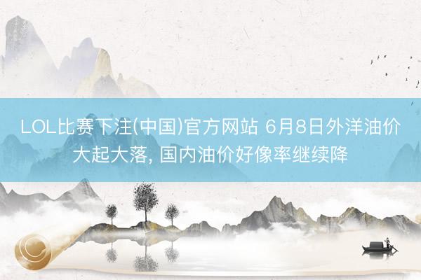 LOL比赛下注(中国)官方网站 6月8日外洋油价大起大落， 国内油价好像率继续降