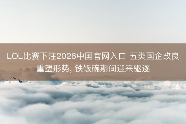 LOL比赛下注2026中国官网入口 五类国企改良重塑形势， 铁饭碗期间迎来驱逐
