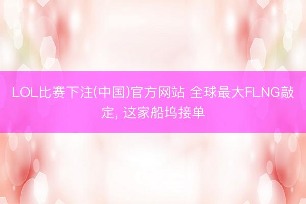 LOL比赛下注(中国)官方网站 全球最大FLNG敲定， 这家船坞接单