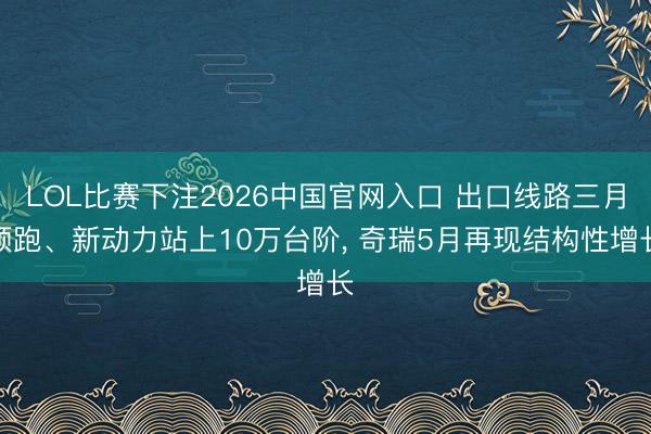 LOL比赛下注2026中国官网入口 出口线路三月领跑、新动力站上10万台阶， 奇瑞5月再现结构性增长