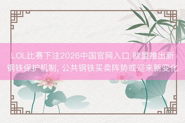 LOL比赛下注2026中国官网入口 欧盟推出新钢铁保护机制， 公共钢铁买卖阵势或迎来新变化