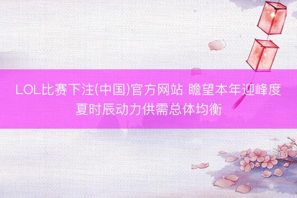 LOL比赛下注(中国)官方网站 瞻望本年迎峰度夏时辰动力供需总体均衡