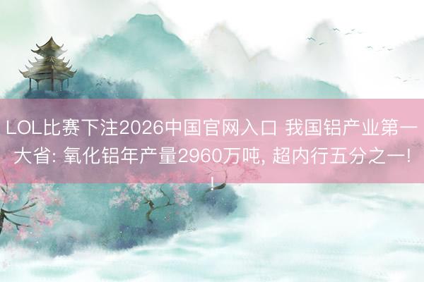 LOL比赛下注2026中国官网入口 我国铝产业第一大省: 氧化铝年产量2960万吨， 超内行五分之一!