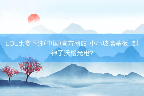 LOL比赛下注(中国)官方网站 小小玻璃基板， 封神了沃格光电?