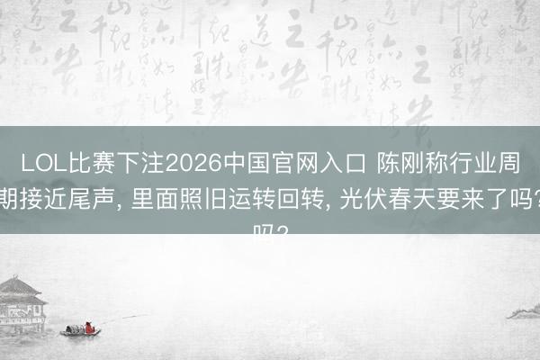 LOL比赛下注2026中国官网入口 陈刚称行业周期接近尾声， 里面照旧运转回转， 光伏春天要来了吗?
