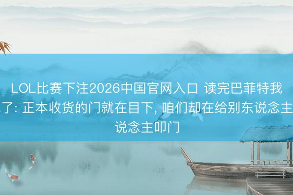 LOL比赛下注2026中国官网入口 读完巴菲特我失眠了: 正本收货的门就在目下， 咱们却在给别东说念主叩门