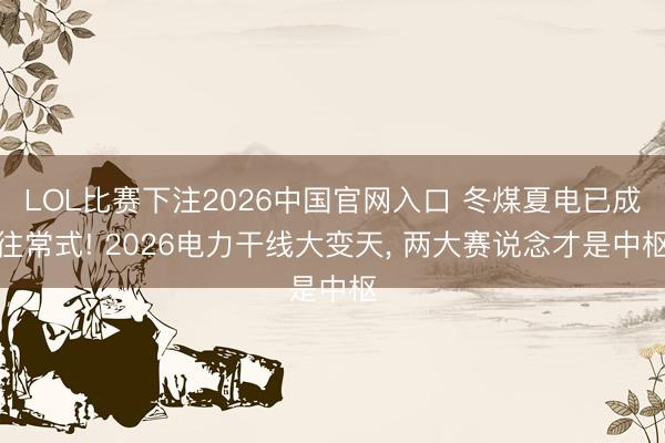 LOL比赛下注2026中国官网入口 冬煤夏电已成往常式! 2026电力干线大变天， 两大赛说念才是中枢