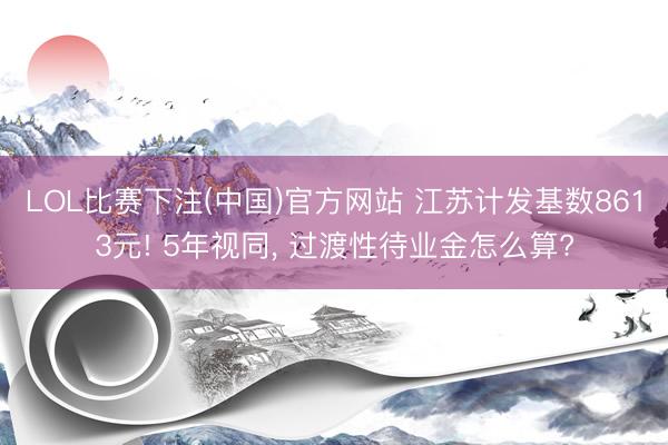 LOL比赛下注(中国)官方网站 江苏计发基数8613元! 5年视同， 过渡性待业金怎么算?