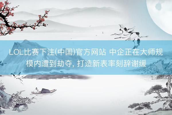 LOL比赛下注(中国)官方网站 中企正在大师规模内遭到劫夺， 打造新表率刻辞谢缓