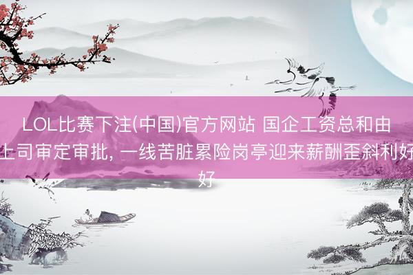LOL比赛下注(中国)官方网站 国企工资总和由上司审定审批, 一线苦脏累险岗亭迎来薪酬歪斜利好