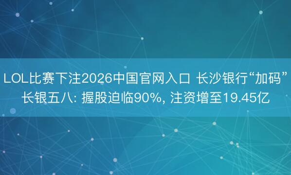 LOL比赛下注2026中国官网入口 长沙银行“加码”长银五八: 握股迫临90%， 注资增至19.45亿