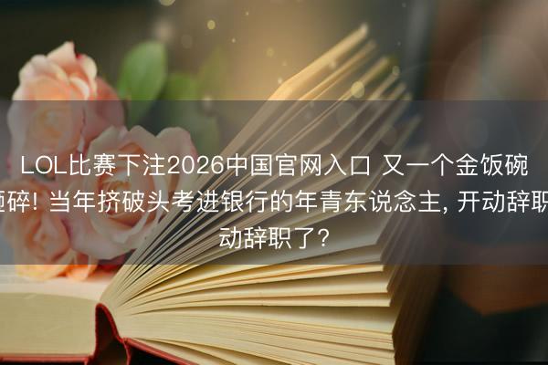 LOL比赛下注2026中国官网入口 又一个金饭碗被砸碎! 当年挤破头考进银行的年青东说念主， 开动辞职了?