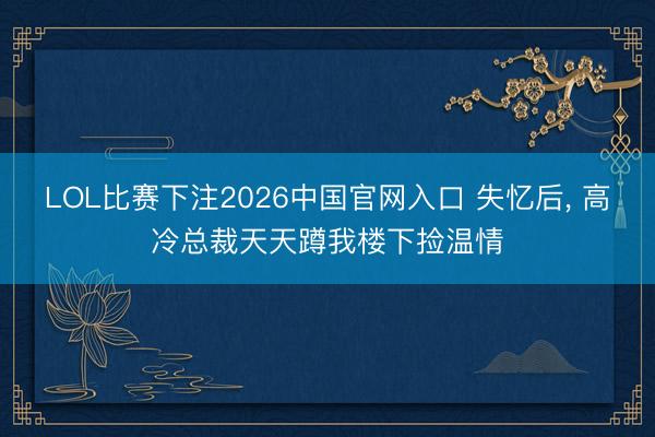 LOL比赛下注2026中国官网入口 失忆后， 高冷总裁天天蹲我楼下捡温情