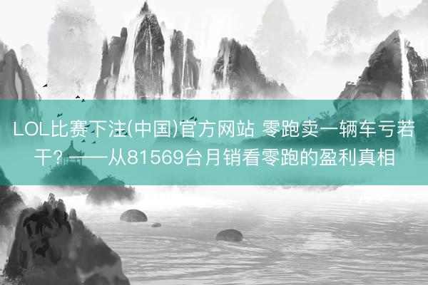 LOL比赛下注(中国)官方网站 零跑卖一辆车亏若干? ——从81569台月销看零跑的盈利真相