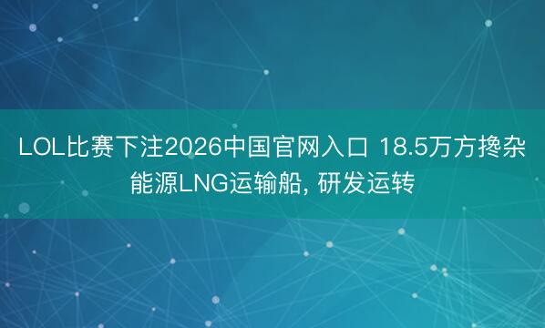 LOL比赛下注2026中国官网入口 18.5万方搀杂能源LNG运输船， 研发运转