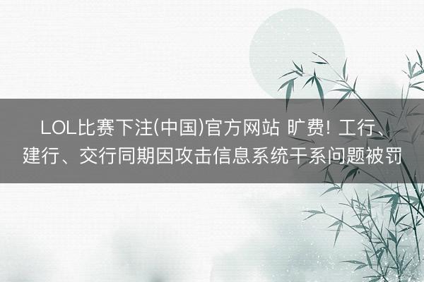 LOL比赛下注(中国)官方网站 旷费! 工行、建行、交行同期因攻击信息系统干系问题被罚