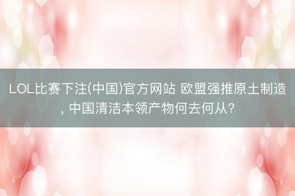 LOL比赛下注(中国)官方网站 欧盟强推原土制造， 中国清洁本领产物何去何从?