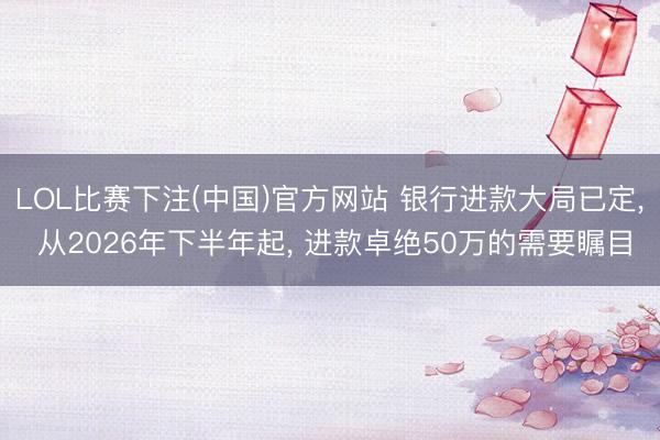 LOL比赛下注(中国)官方网站 银行进款大局已定, 从2026年下半年起, 进款卓绝50万的需要瞩目