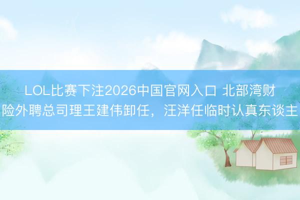 LOL比赛下注2026中国官网入口 北部湾财险外聘总司理王建伟卸任,汪洋任临时认真东谈主