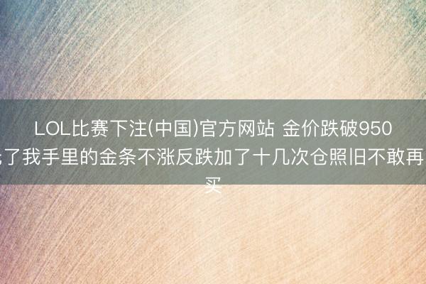 LOL比赛下注(中国)官方网站 金价跌破950元了我手里的金条不涨反跌加了十几次仓照旧不敢再买