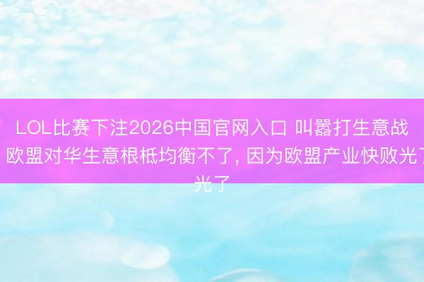LOL比赛下注2026中国官网入口 叫嚣打生意战? 欧盟对华生意根柢均衡不了， 因为欧盟产业快败光了