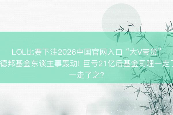 LOL比赛下注2026中国官网入口 “大V带货”激励德邦基金东谈主事轰动! 巨亏21亿后基金司理一走了之?