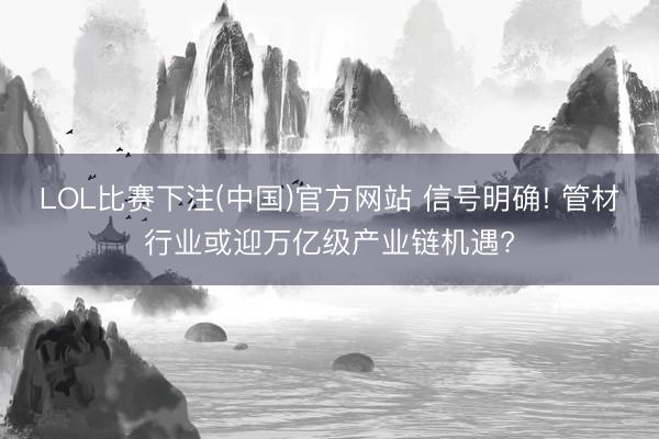 LOL比赛下注(中国)官方网站 信号明确! 管材行业或迎万亿级产业链机遇?