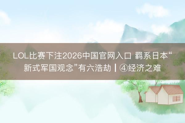 LOL比赛下注2026中国官网入口 羁系日本“新式军国观念”有六浩劫┃④经济之难