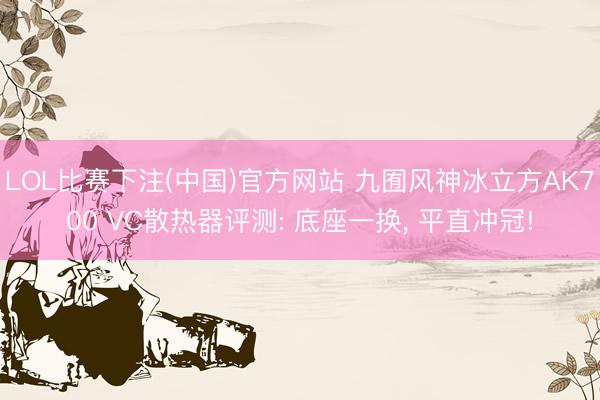 LOL比赛下注(中国)官方网站 九囿风神冰立方AK700 VC散热器评测: 底座一换， 平直冲冠!