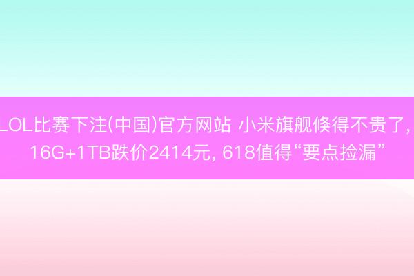 LOL比赛下注(中国)官方网站 小米旗舰倏得不贵了， 16G+1TB跌价2414元， 618值得“要点捡漏”