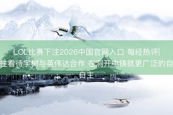 LOL比赛下注2026中国官网入口 每经热评|感性看待宇树与英伟达合作 在洞开中铸就更广泛的自主
