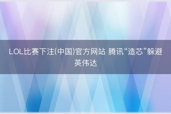 LOL比赛下注(中国)官方网站 腾讯“造芯”躲避英伟达