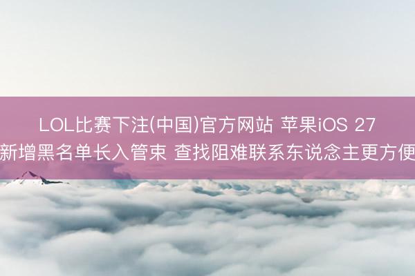 LOL比赛下注(中国)官方网站 苹果iOS 27新增黑名单长入管束 查找阻难联系东说念主更方便