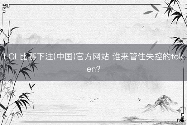 LOL比赛下注(中国)官方网站 谁来管住失控的token?