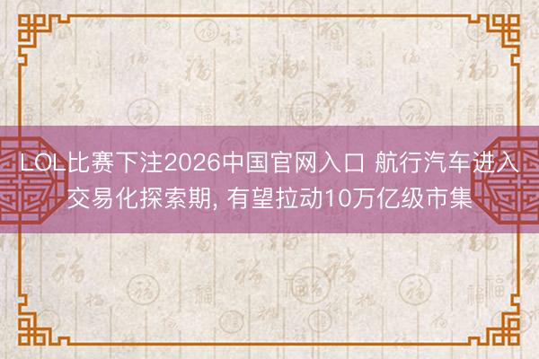 LOL比赛下注2026中国官网入口 航行汽车进入交易化探索期， 有望拉动10万亿级市集