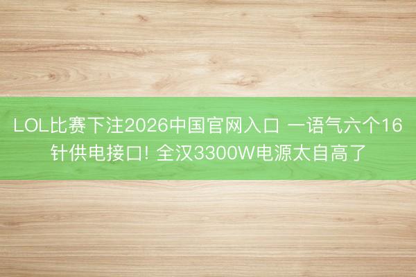 LOL比赛下注2026中国官网入口 一语气六个16针供电接口! 全汉3300W电源太自高了