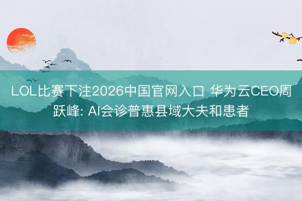 LOL比赛下注2026中国官网入口 华为云CEO周跃峰: AI会诊普惠县域大夫和患者