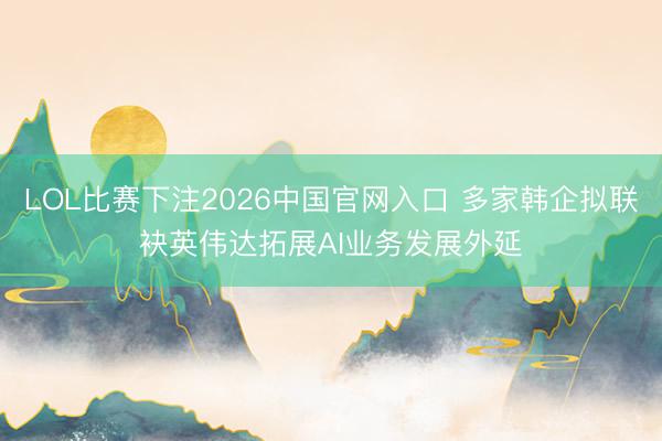 LOL比赛下注2026中国官网入口 多家韩企拟联袂英伟达拓展AI业务发展外延