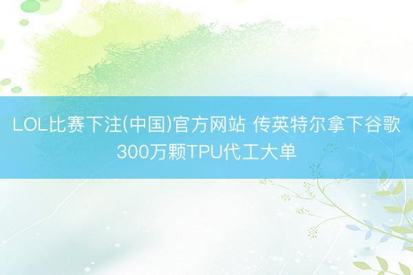 LOL比赛下注(中国)官方网站 传英特尔拿下谷歌300万颗TPU代工大单