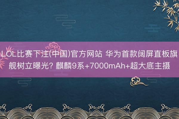LOL比赛下注(中国)官方网站 华为首款阔屏直板旗舰树立曝光? 麒麟9系+7000mAh+超大底主摄
