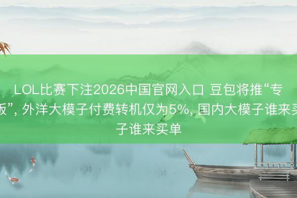 LOL比赛下注2026中国官网入口 豆包将推“专科版”， 外洋大模子付费转机仅为5%， 国内大模子谁来买单