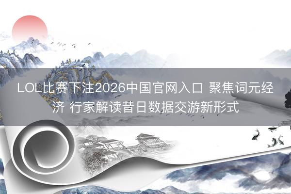 LOL比赛下注2026中国官网入口 聚焦词元经济 行家解读昔日数据交游新形式