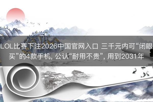 LOL比赛下注2026中国官网入口 三千元内可“闭眼买”的4款手机， 公认“耐用不贵”， 用到2031年
