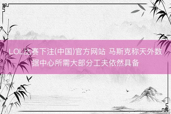 LOL比赛下注(中国)官方网站 马斯克称天外数据中心所需大部分工夫依然具备