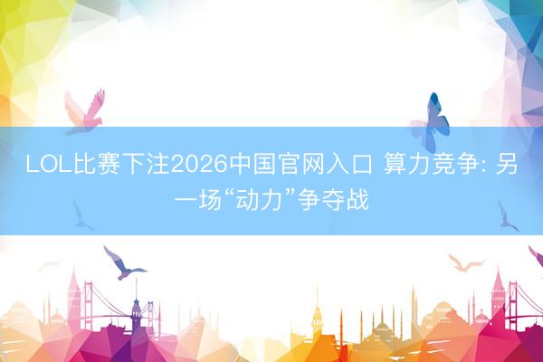 LOL比赛下注2026中国官网入口 算力竞争: 另一场“动力”争夺战