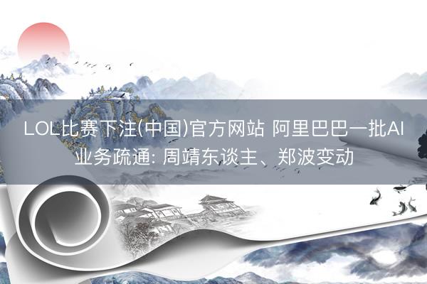 LOL比赛下注(中国)官方网站 阿里巴巴一批AI业务疏通: 周靖东谈主、郑波变动