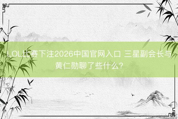 LOL比赛下注2026中国官网入口 三星副会长与黄仁勋聊了些