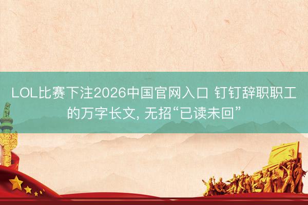 LOL比赛下注2026中国官网入口 钉钉辞职职工的万字长文, 无招“已读未回”