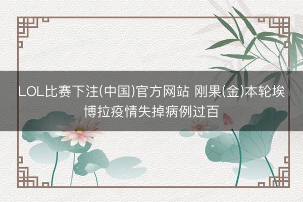 LOL比赛下注(中国)官方网站 刚果(金)本轮埃博拉疫情失掉病例过百