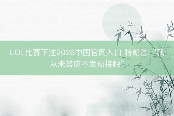 LOL比赛下注2026中国官网入口 特朗普: “我从未答应不发动接触”
